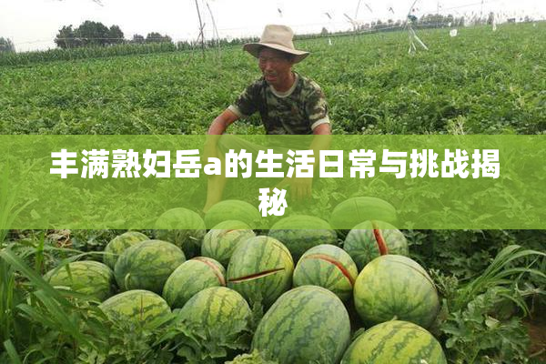 丰满熟妇岳a的生活日常与挑战揭秘