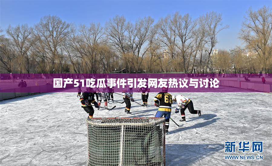 国产51吃瓜事件引发网友热议与讨论