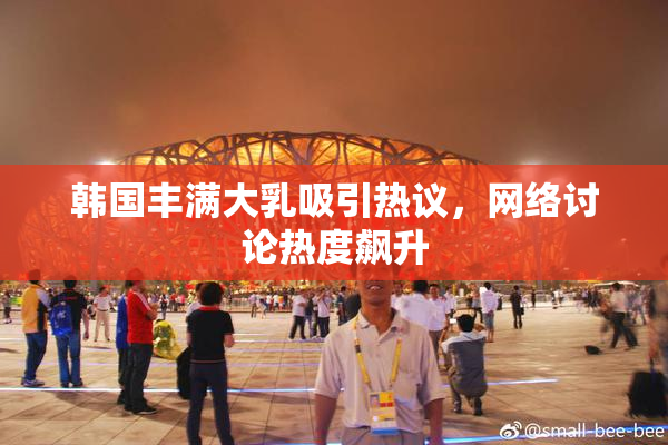 韩国丰满大乳吸引热议，网络讨论热度飙升