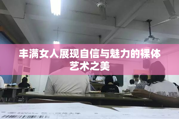 丰满女人展现自信与魅力的裸体艺术之美