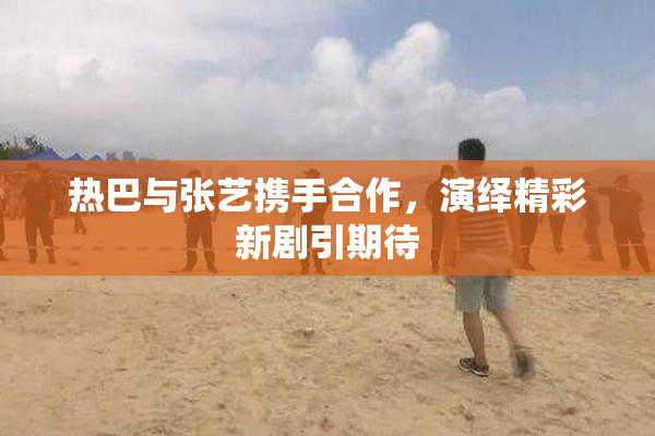 热巴与张艺携手合作，演绎精彩新剧引期待
