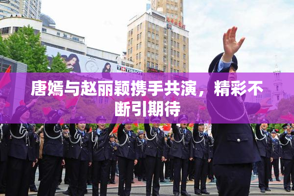 唐嫣与赵丽颖携手共演，精彩不断引期待