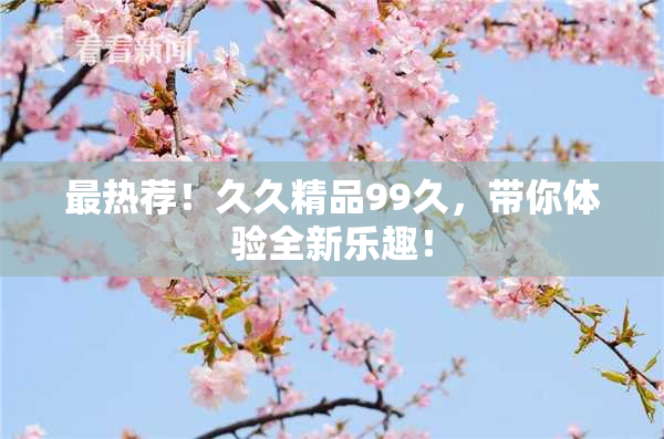 最热荐！久久精品99久，带你体验全新乐趣！