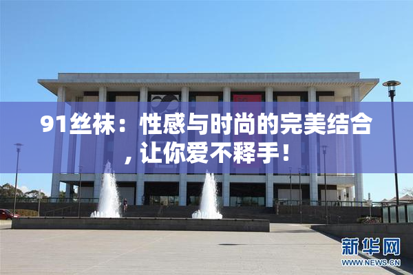 91丝袜：性感与时尚的完美结合, 让你爱不释手！