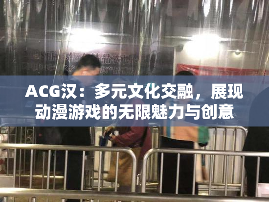 ACG汉：多元文化交融，展现动漫游戏的无限魅力与创意