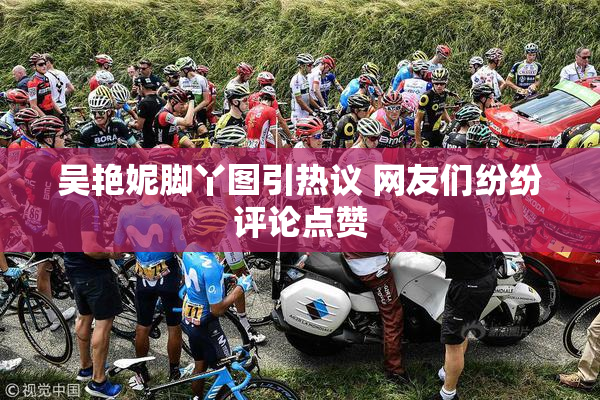 吴艳妮脚丫图引热议 网友们纷纷评论点赞