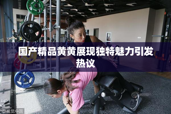 国产精品黄黄展现独特魅力引发热议