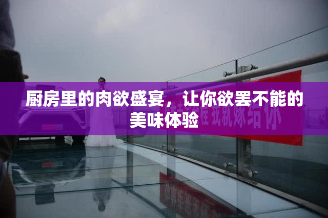 厨房里的肉欲盛宴，让你欲罢不能的美味体验