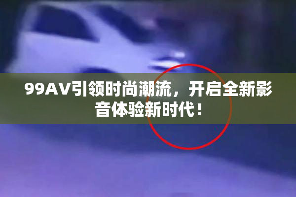 99AV引领时尚潮流，开启全新影音体验新时代！