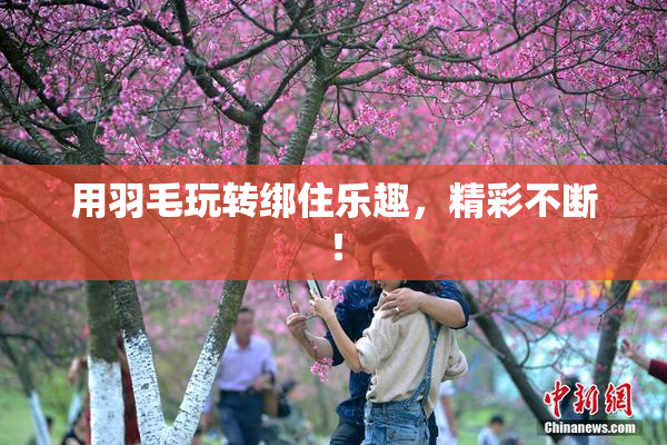 用羽毛玩转绑住乐趣，精彩不断！