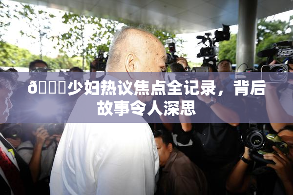 🔞少妇热议焦点全记录，背后故事令人深思