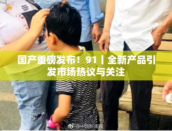 国产重磅发布！91丨全新产品引发市场热议与关注