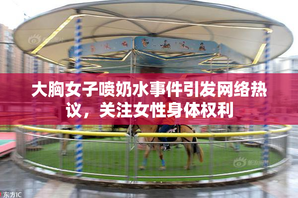 大胸女子喷奶水事件引发网络热议，关注女性身体权利