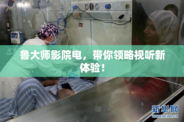 鲁大师影院电，带你领略视听新体验！