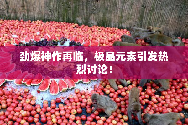 劲爆神作再临，极品元素引发热烈讨论！