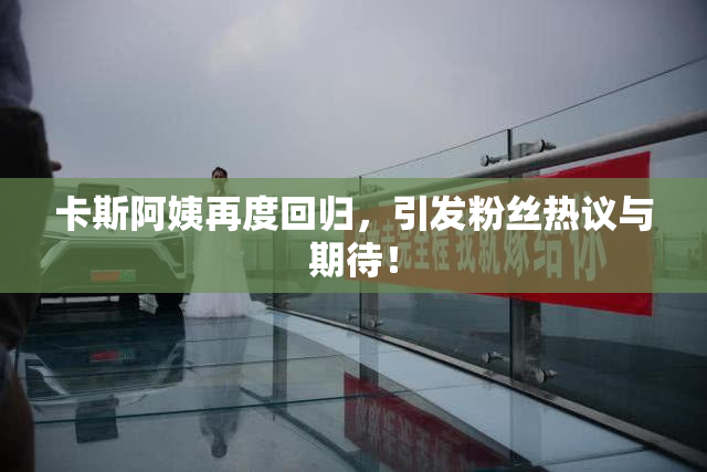 卡斯阿姨再度回归，引发粉丝热议与期待！