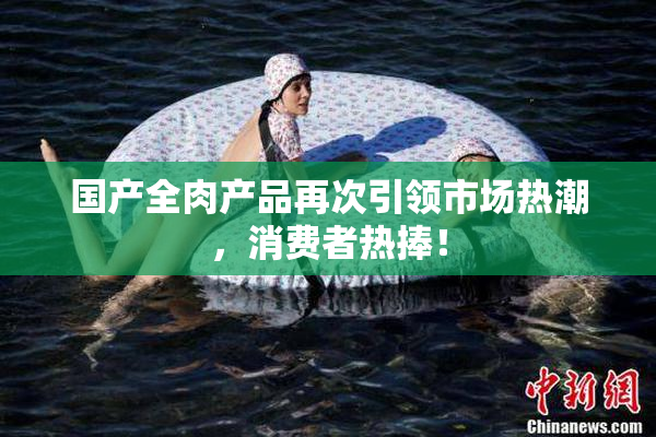 国产全肉产品再次引领市场热潮，消费者热捧！