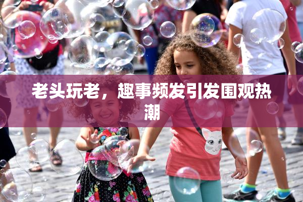 老头玩老，趣事频发引发围观热潮