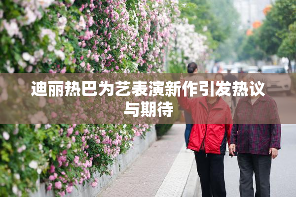 迪丽热巴为艺表演新作引发热议与期待