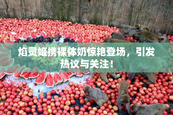 焰灵姬携裸体奶惊艳登场，引发热议与关注！