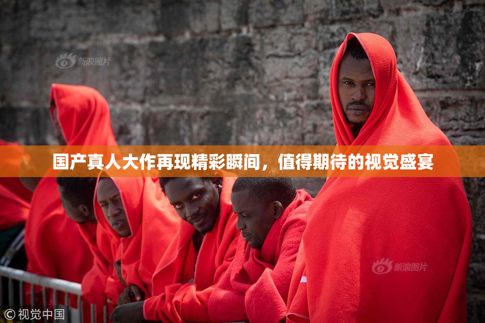 国产真人大作再现精彩瞬间，值得期待的视觉盛宴