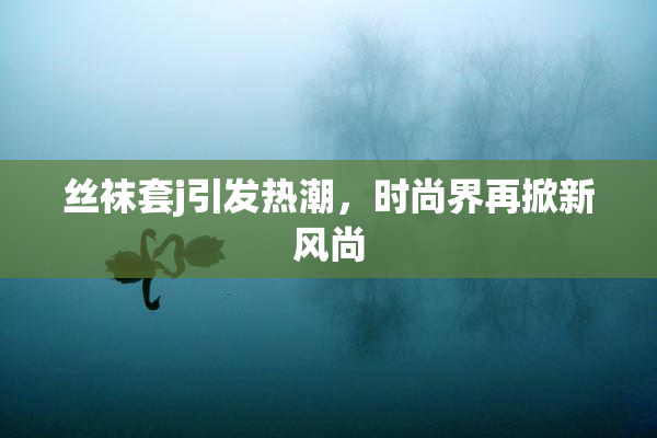 丝袜套j引发热潮，时尚界再掀新风尚