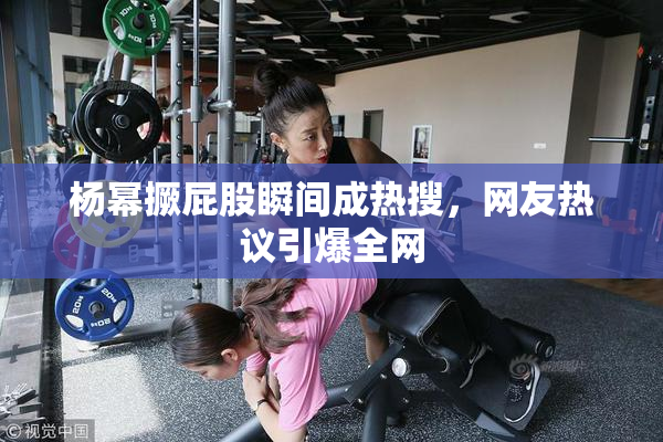 杨幂撅屁股瞬间成热搜，网友热议引爆全网