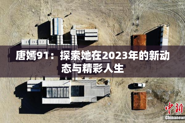 唐嫣91：探索她在2023年的新动态与精彩人生