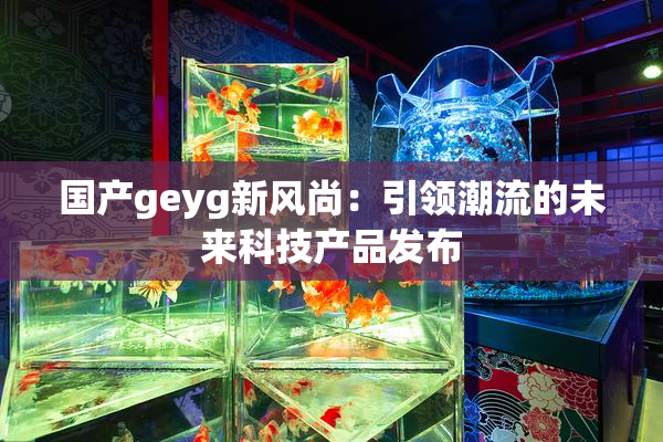 国产geyg新风尚：引领潮流的未来科技产品发布