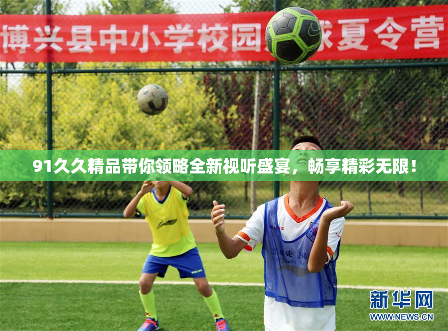 91久久精品带你领略全新视听盛宴，畅享精彩无限！