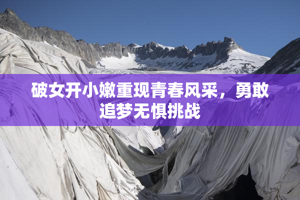 破女开小嫩重现青春风采，勇敢追梦无惧挑战
