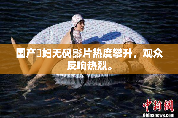 国产婬妇无码影片热度攀升，观众反响热烈。
