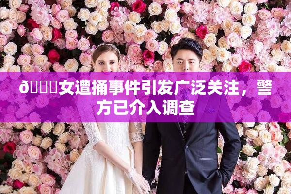 🔞女遭捅事件引发广泛关注，警方已介入调查
