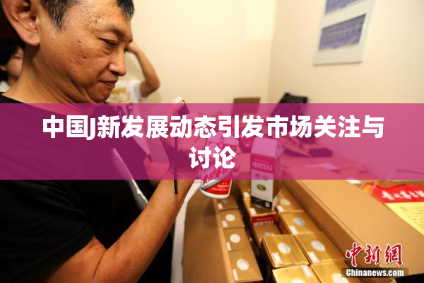 中国J新发展动态引发市场关注与讨论