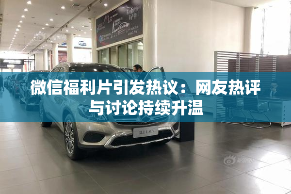 微信福利片引发热议：网友热评与讨论持续升温