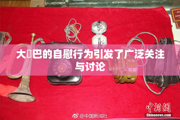 大鳮巴的自慰行为引发了广泛关注与讨论