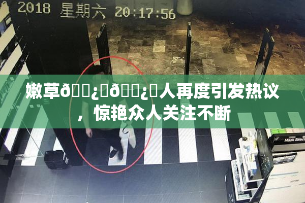 嫩草🌿‌🌿‌人再度引发热议，惊艳众人关注不断