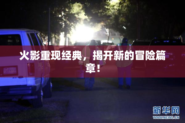 火影重现经典，揭开新的冒险篇章！