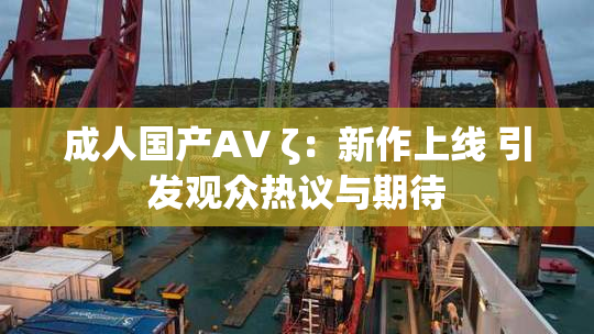 成人国产AV ζ：新作上线 引发观众热议与期待