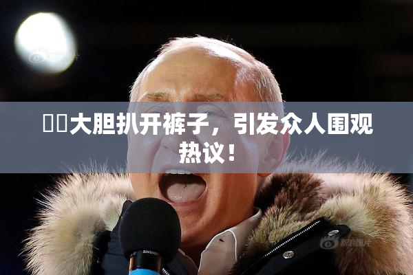 妺妺大胆扒开裤子，引发众人围观热议！