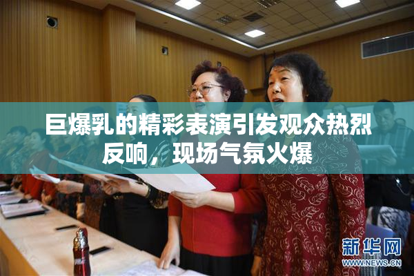 巨爆乳的精彩表演引发观众热烈反响，现场气氛火爆