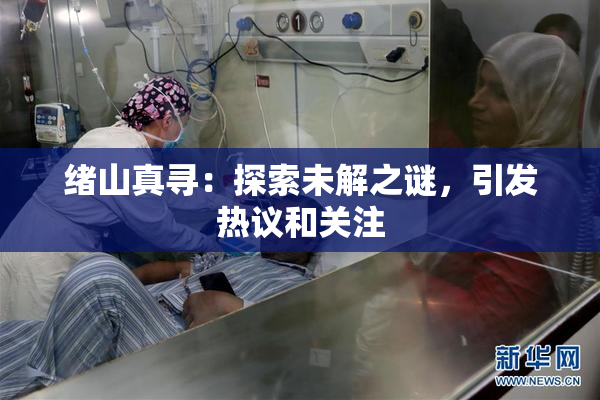 绪山真寻：探索未解之谜，引发热议和关注