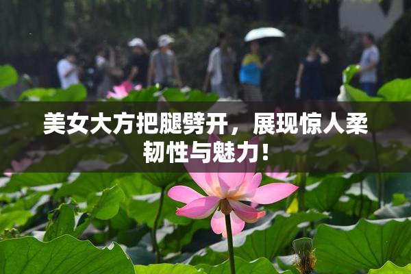 美女大方把腿劈开，展现惊人柔韧性与魅力！