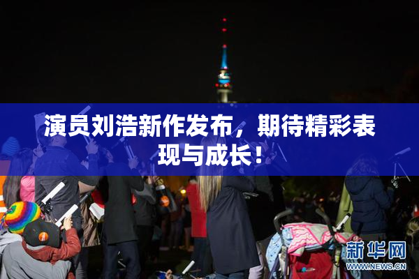 演员刘浩新作发布，期待精彩表现与成长！