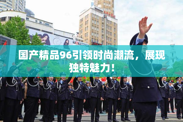 国产精品96引领时尚潮流，展现独特魅力！
