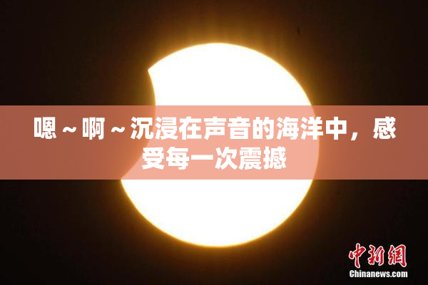 嗯～啊～沉浸在声音的海洋中，感受每一次震撼
