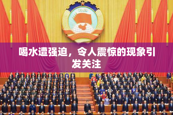 喝水遭强迫，令人震惊的现象引发关注