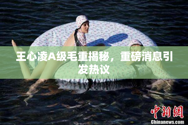 王心凌A级毛重揭秘，重磅消息引发热议