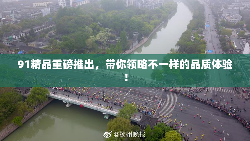91精品重磅推出，带你领略不一样的品质体验！