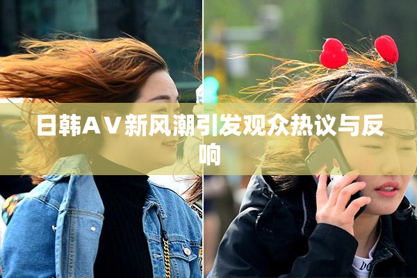 日韩AⅤ新风潮引发观众热议与反响